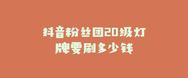 抖音粉丝团20级灯牌要刷多少钱