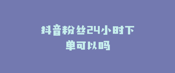 抖音粉丝24小时下单可以吗