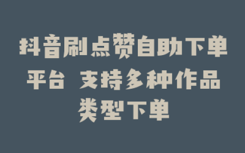 抖音刷点赞自助下单平台 支持多种作品类型下单