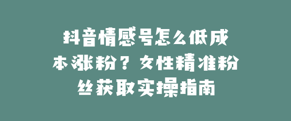 抖音情感号怎么低成本涨粉？女性精准粉丝获取实操指南