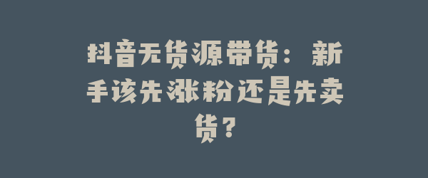 抖音无货源带货：新手该先涨粉还是先卖货？
