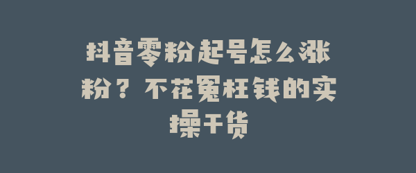 抖音零粉起号怎么涨粉？不花冤枉钱的实操干货