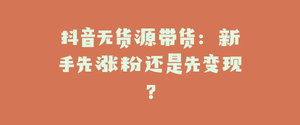 抖音无货源带货：新手先涨粉还是先变现？