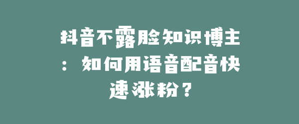 抖音不露脸知识博主：如何用语音配音快速涨粉？