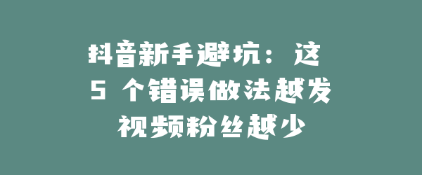 抖音新手避坑：这 5 个错误做法越发视频粉丝越少