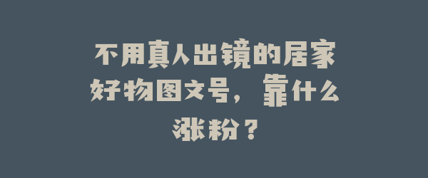 不用真人出镜的居家好物图文号，靠什么涨粉？
