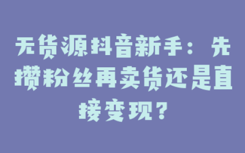 无货源抖音新手：先攒粉丝再卖货还是直接变现？
