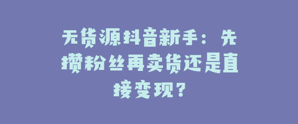 无货源抖音新手：先攒粉丝再卖货还是直接变现？
