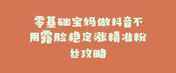 零基础宝妈做抖音不用露脸稳定涨精准粉丝攻略