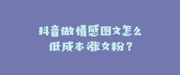 抖音做情感图文怎么低成本涨女粉？