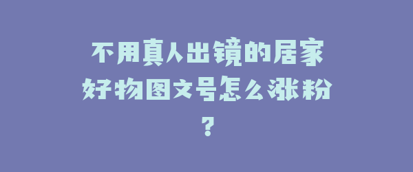 不用真人出镜的居家好物图文号怎么涨粉？