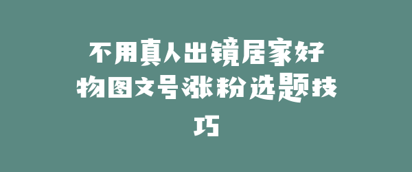 不用真人出镜居家好物图文号涨粉选题技巧