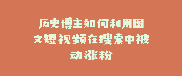 历史博主如何利用图文短视频在搜索中被动涨粉