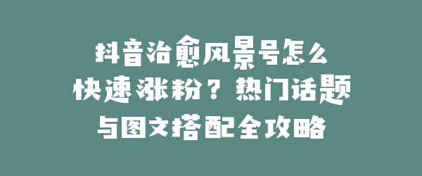 抖音治愈风景号怎么快速涨粉？热门话题与图文搭配全攻略