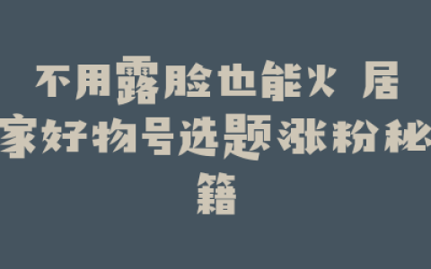 不用露脸也能火 居家好物号选题涨粉秘籍