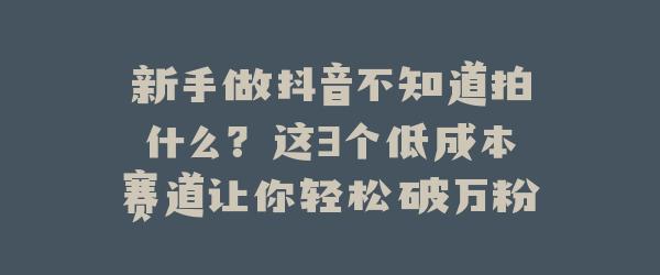 新手做抖音不知道拍什么？这3个低成本赛道让你轻松破万粉