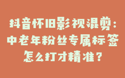 抖音怀旧影视混剪：中老年粉丝专属标签怎么打才精准？
