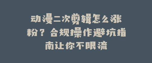 动漫二次剪辑怎么涨粉？合规操作避坑指南让你不限流