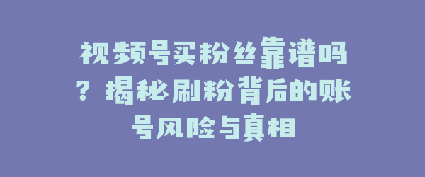 视频号买粉丝靠谱吗？揭秘刷粉背后的账号风险与真相