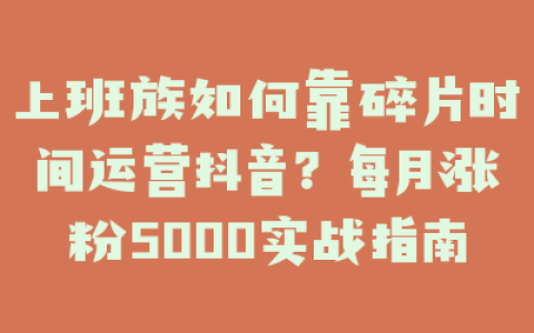 上班族如何靠碎片时间运营抖音？每月涨粉5000实战指南