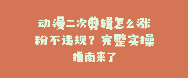 动漫二次剪辑怎么涨粉不违规？完整实操指南来了
