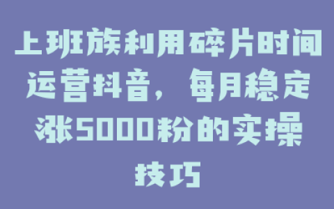 上班族利用碎片时间运营抖音，每月稳定涨5000粉的实操技巧