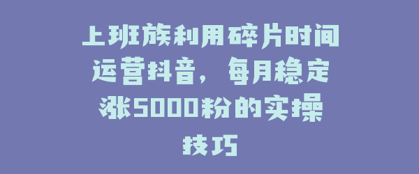 上班族利用碎片时间运营抖音，每月稳定涨5000粉的实操技巧
