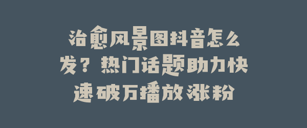 治愈风景图抖音怎么发？热门话题助力快速破万播放涨粉