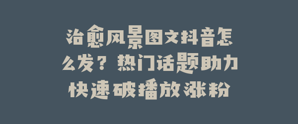 治愈风景图文抖音怎么发？热门话题助力快速破播放涨粉