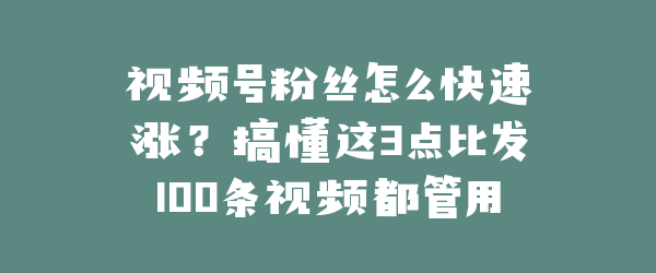 视频号粉丝怎么快速涨？搞懂这3点比发100条视频都管用