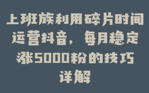 上班族利用碎片时间运营抖音，每月稳定涨5000粉的技巧详解