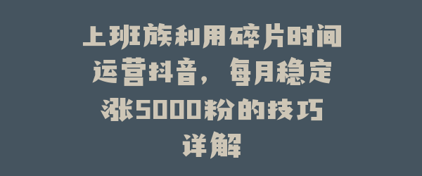 上班族利用碎片时间运营抖音，每月稳定涨5000粉的技巧详解