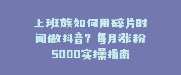 上班族如何用碎片时间做抖音？每月涨粉5000实操指南