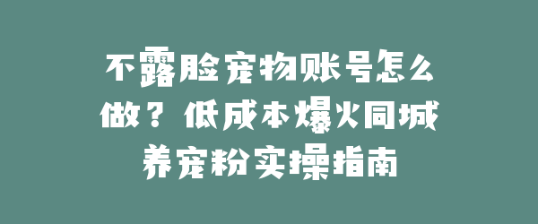 不露脸宠物账号怎么做？低成本爆火同城养宠粉实操指南