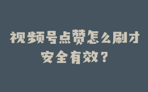 视频号点赞怎么刷才安全有效？
