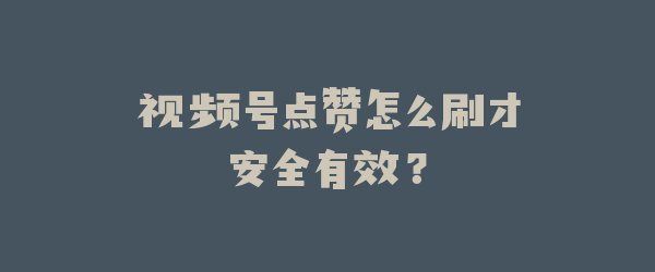 视频号点赞怎么刷才安全有效？