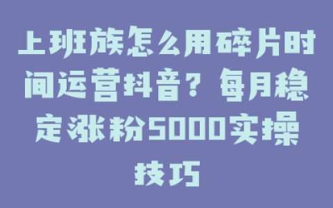 上班族怎么用碎片时间运营抖音？每月稳定涨粉5000实操技巧