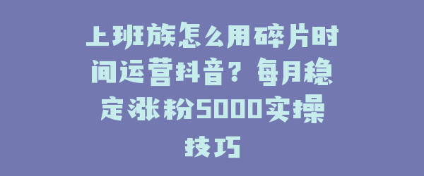 上班族怎么用碎片时间运营抖音？每月稳定涨粉5000实操技巧