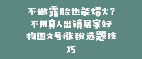不做露脸也能爆火？不用真人出镜居家好物图文号涨粉选题技巧