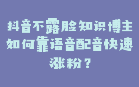 抖音不露脸知识博主如何靠语音配音快速涨粉？