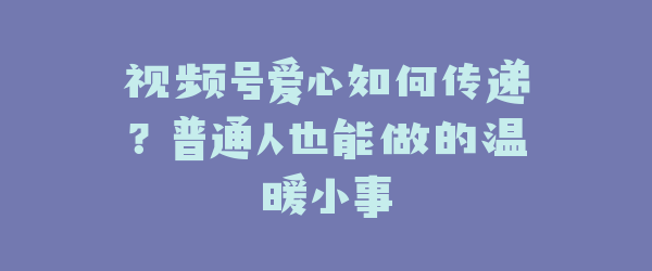 视频号爱心如何传递？普通人也能做的温暖小事
