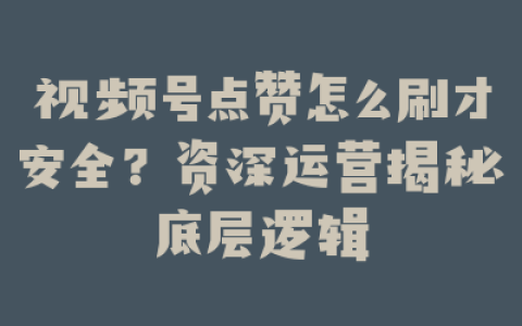 视频号点赞怎么刷才安全？资深运营揭秘底层逻辑