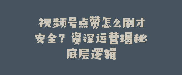 视频号点赞怎么刷才安全？资深运营揭秘底层逻辑