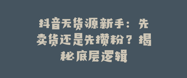 抖音无货源新手：先卖货还是先攒粉？揭秘底层逻辑