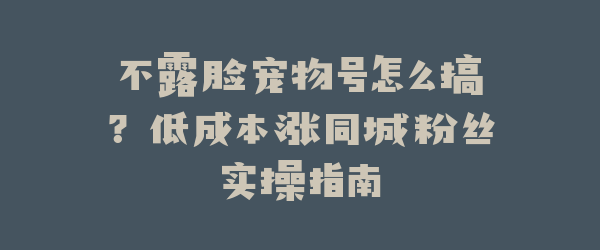 不露脸宠物号怎么搞？低成本涨同城粉丝实操指南