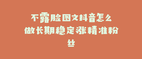不露脸图文抖音怎么做长期稳定涨精准粉丝