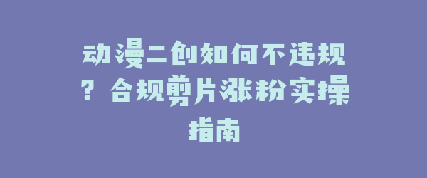 动漫二创如何不违规？合规剪片涨粉实操指南