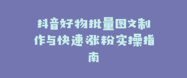 抖音好物批量图文制作与快速涨粉实操指南