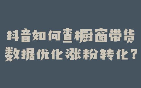 抖音如何查橱窗带货数据优化涨粉转化？