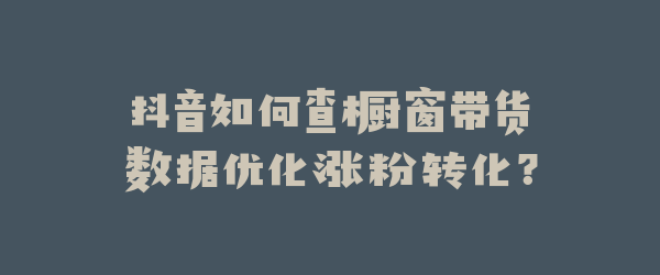 抖音如何查橱窗带货数据优化涨粉转化？